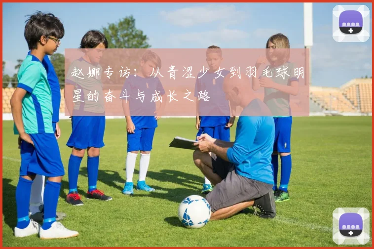 赵娜专访：从青涩少女到羽毛球明星的奋斗与成长之路