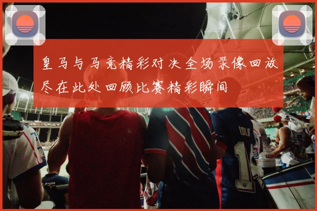皇马与马竞精彩对决全场录像回放尽在此处回顾比赛精彩瞬间