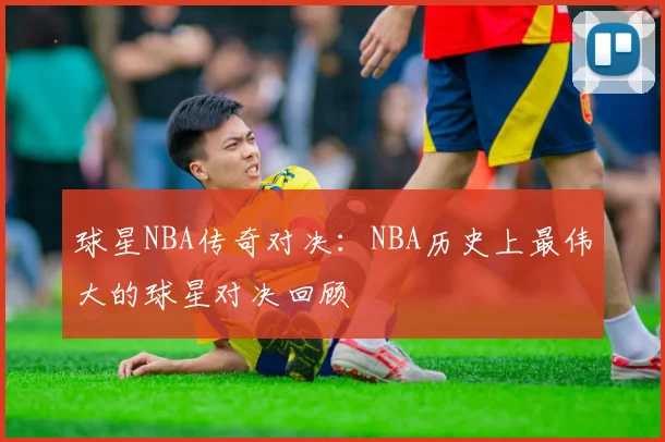 球星NBA传奇对决：NBA历史上最伟大的球星对决回顾