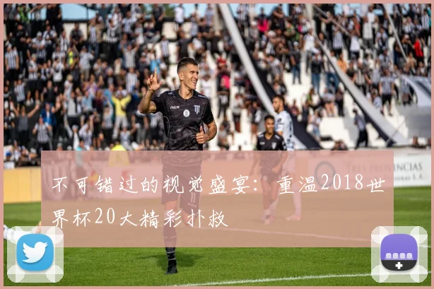 不可错过的视觉盛宴：重温2018世界杯20大精彩扑救