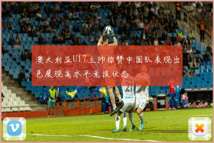 澳大利亚U17主帅称赞中国队表现出色展现高水平竞技状态