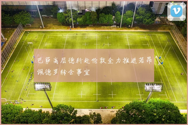 巴萨高层德科赴伦敦全力推进若昂佩德罗转会事宜
