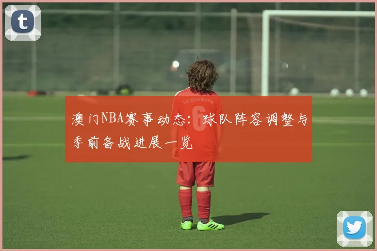澳门NBA赛事动态：球队阵容调整与季前备战进展一览