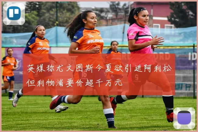 英媒称尤文图斯今夏欲引进阿利松但利物浦要价超千万元