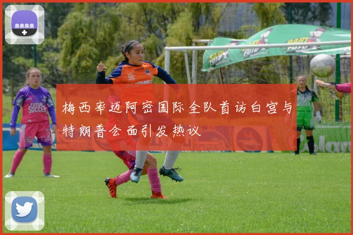 梅西率迈阿密国际全队首访白宫与特朗普会面引发热议