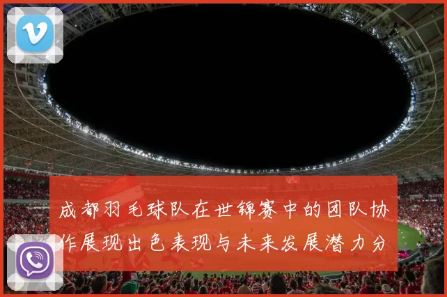 成都羽毛球队在世锦赛中的团队协作展现出色表现与未来发展潜力分析