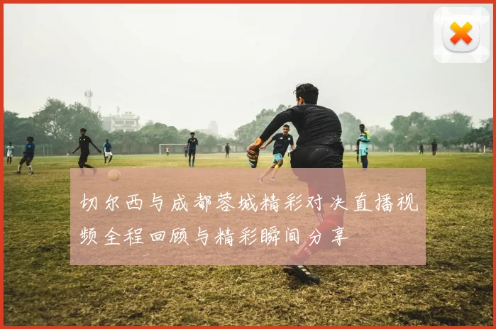 切尔西与成都蓉城精彩对决直播视频全程回顾与精彩瞬间分享