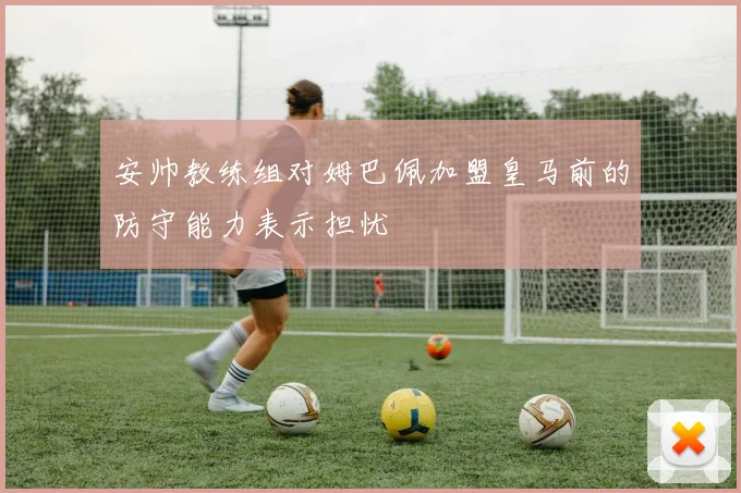 安帅教练组对姆巴佩加盟皇马前的防守能力表示担忧