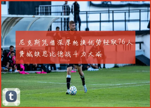 尼克斯凭借深厚轮换优势轻取76人费城缺恩比德战斗力大减
